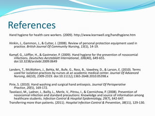 References
Hand hygiene for health care workers. (2009). http://www.learnwell.org/handhygiene.htm

Hinkin, J., Gammon, J., & Cutter, J. (2008). Review of personal protection equipment used in
   practice. British Journal Of Community Nursing, 13(1), 14-19.

Kampf, G., Löffler, H., & Gastmeier, P. (2009). Hand hygiene for the prevention of nosocomial
  infections. Deutsches Aerzteblatt International, 106(40), 649-655.
  doi:10.3238/arztebl.2009.0649

Landers, T., McWalters, J., Behta, M., Bufe, G., Ross, B., Vawdrey, D., & Larson, E. (2010). Terms
   used for isolation practices by nurses at an academic medical center. Journal Of Advanced
   Nursing, 66(10), 2309-2319. doi:10.1111/j.1365-2648.2010.05398.x

Pirie, S. (2010). Hand washing and surgical hand antisepsis. Journal Of Perioperative
    Practice, 20(5), 169-172.
Tavolacci, M., Ladner, J., Bailly, L., Merle, V., Pitrou, I., & Czernichow, P. (2008). Prevention of
    nosocomial infection and standard precautions: Knowledge and source of information among
    healthcare students. Infection Control & Hospital Epidemiology, 29(7), 642-647.
Transferring more than patients. (2011). Hospital Infection Control & Prevention, 38(11), 129-130.
 