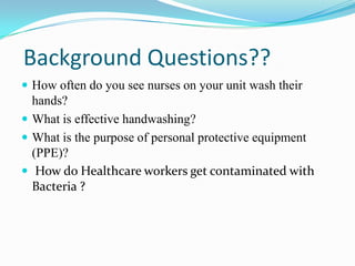 Background Questions??
 How often do you see nurses on your unit wash their
  hands?
 What is effective handwashing?
 What is the purpose of personal protective equipment
  (PPE)?
 How do Healthcare workers get contaminated with
  Bacteria ?
 