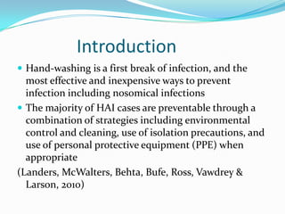 Introduction
 Hand-washing is a first break of infection, and the
  most effective and inexpensive ways to prevent
  infection including nosomical infections
 The majority of HAI cases are preventable through a
  combination of strategies including environmental
  control and cleaning, use of isolation precautions, and
  use of personal protective equipment (PPE) when
  appropriate
(Landers, McWalters, Behta, Bufe, Ross, Vawdrey &
  Larson, 2010)
 