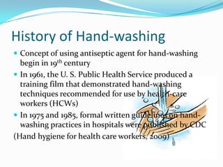 History of Hand-washing
 Concept of using antiseptic agent for hand-washing
  begin in 19th century
 In 1961, the U. S. Public Health Service produced a
  training film that demonstrated hand-washing
  techniques recommended for use by health-care
  workers (HCWs)
 In 1975 and 1985, formal written guidelines on hand-
  washing practices in hospitals were published by CDC
(Hand hygiene for health care workers, 2009)
 