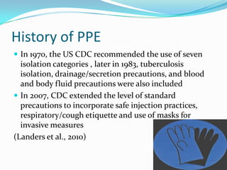 History of PPE
 In 1970, the US CDC recommended the use of seven
  isolation categories , later in 1983, tuberculosis
  isolation, drainage/secretion precautions, and blood
  and body fluid precautions were also included
 In 2007, CDC extended the level of standard
  precautions to incorporate safe injection practices,
  respiratory/cough etiquette and use of masks for
  invasive measures
(Landers et al., 2010)
 