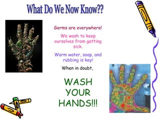 What Do We Now Know?? Germs are everywhere! We wash to keep ourselves from getting sick. Warm water, soap, and rubbing is key! When in doubt,  WASH YOUR HANDS!!! 