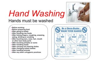 Hand Washing 
Hands must be washed 
• Before working 
• Before preparing food 
• After going to toilets 
• After handling raw foods 
• After licking fingers, coughing, sneezing, 
eating, drinking or smoking 
• After touching ears, nose, hair, mouth 
or other bare body parts 
• After touching pimples or sores 
• After handling waste 
• After carrying out cleaning duties 
• After changing soiled clothes 
• After handling animals 
• After any other unhygienic practices 
