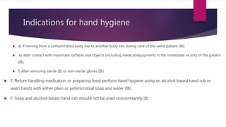 Indications for hand hygiene
 d) if moving from a contaminated body site to another body site during care of the same patient (IB);
 e) after contact with inanimate surfaces and objects (including medical equipment) in the immediate vicinity of the patient
(IB);
 f) after removing sterile (II) or non-sterile gloves (IB)
 E. Before handling medication or preparing food perform hand hygiene using an alcohol-based hand rub or
wash hands with either plain or antimicrobial soap and water (IB).
 F. Soap and alcohol-based hand rub should not be used concomitantly (II)
 