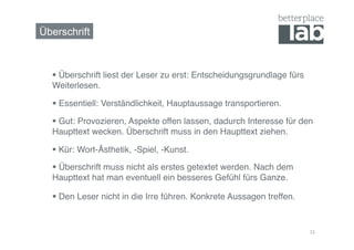 Überschrift



    Überschrift liest der Leser zu erst: Entscheidungsgrundlage fürs
  Weiterlesen.!

    Essentiell: Verständlichkeit, Hauptaussage transportieren.!

    Gut: Provozieren, Aspekte offen lassen, dadurch Interesse für den
  Haupttext wecken. Überschrift muss in den Haupttext ziehen.!

    Kür: Wort-Ästhetik, -Spiel, -Kunst.!

    Überschrift muss nicht als erstes getextet werden. Nach dem
  Haupttext hat man eventuell ein besseres Gefühl fürs Ganze. !

    Den Leser nicht in die Irre führen. Konkrete Aussagen treffen.!


                                                                        15	
  
 