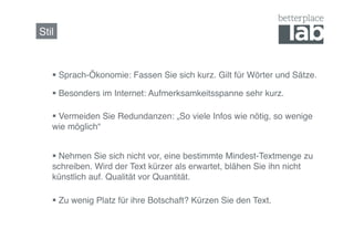 Stil!



     Sprach-Ökonomie: Fassen Sie sich kurz. Gilt für Wörter und Sätze.!

     Besonders im Internet: Aufmerksamkeitsspanne sehr kurz.!

     Vermeiden Sie Redundanzen: „So viele Infos wie nötig, so wenige
   wie möglich“!


     Nehmen Sie sich nicht vor, eine bestimmte Mindest-Textmenge zu
   schreiben. Wird der Text kürzer als erwartet, blähen Sie ihn nicht
   künstlich auf. Qualität vor Quantität.!

     Zu wenig Platz für ihre Botschaft? Kürzen Sie den Text.!
 