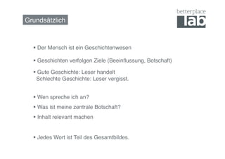 Grundsätzlich!



    Der Mensch ist ein Geschichtenwesen!

    Geschichten verfolgen Ziele (Beeinﬂussung, Botschaft)!

    Gute Geschichte: Leser handelt  
    Schlechte Geschichte: Leser vergisst.!


    Wen spreche ich an?!
    Was ist meine zentrale Botschaft?!
    Inhalt relevant machen!


    Jedes Wort ist Teil des Gesamtbildes.!
 