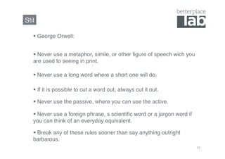 Stil!

     George Orwell:!


     Never use a metaphor, simile, or other ﬁgure of speech wich you
   are used to seeing in print.!

     Never use a long word where a short one will do.!

     If it is possible to cut a word out, always cut it out.!

     Never use the passive, where you can use the active.!

     Never use a foreign phrase, s scientiﬁc word or a jargon word if
   you can think of an everyday equivalent.!

     Break any of these rules sooner than say anything outright
   barbarous.!
                                                                         33	
  
 