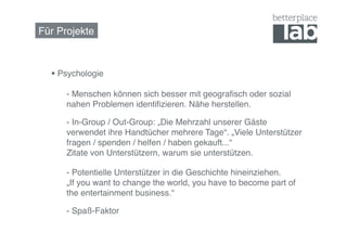 Für Projekte!



    Psychologie 

     !- Menschen können sich besser mit geograﬁsch oder sozial
     !nahen Problemen identiﬁzieren. Nähe herstellen. !

     !- In-Group / Out-Group: „Die Mehrzahl unserer Gäste
     !verwendet ihre Handtücher mehrere Tage“. „Viele Unterstützer
     !fragen / spenden / helfen / haben gekauft...“ 
     !Zitate von Unterstützern, warum sie unterstützen.	
  

     !- Potentielle Unterstützer in die Geschichte hineinziehen.  
     !„If you want to change the world, you have to become part of
     !the entertainment business.“	
  

     !- Spaß-Faktor	
  
 