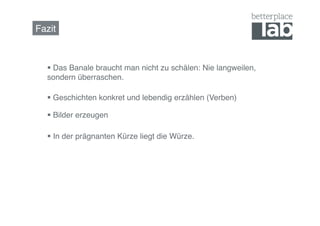 Fazit!



     Das Banale braucht man nicht zu schälen: Nie langweilen,
   sondern überraschen.!

     Geschichten konkret und lebendig erzählen (Verben)!

     Bilder erzeugen!

     In der prägnanten Kürze liegt die Würze.!
 
