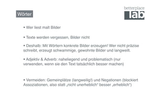 Wörter!

    Wer liest malt Bilder!

    Texte werden vergessen, Bilder nicht!

    Deshalb: Mit Wörtern konkrete Bilder erzeugen! Wer nicht präzise
  schreibt, erzeugt schwammige, gewohnte Bilder und langweilt.!

    Adjektiv & Adverb: naheliegend und problematisch (nur
  verwenden, wenn sie den Text tatsächlich besser machen)!



    Vermeiden: Gemeinplätze (langweilig!) und Negationen (blockiert
  Assoziationen, also statt „nicht unerheblich“ besser „erheblich“)!
 