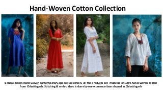 Bebaak brings hand-woven contemporary apparel collection. All the products are made up of 100% hand-woven cotton
from Chhattisgarh. Stitching & embroidery is done by our women artisans based in Chhattisgarh
Hand-Woven Cotton Collection
 