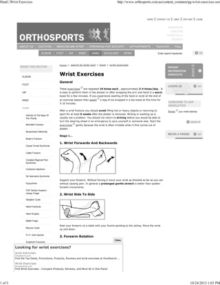 Hand | Wrist Exercises http://www.orthosports.com.au/content_common/pg-wrist-exercises.seo 
HOME CONTACT US LINKS SITE MAP LOGIN 
Enter search keywords 
ELBOW 
FOOT 
HIP 
KNEE 
HAND 
Arthritis At The Base Of 
The Thumb 
Bennett's Fracture 
Boutonniere Deformity 
Boxer's Fracture 
Carpal Tunnel Syndrome 
Colles Fracture 
Complex Regional Pain 
Syndrome 
Cortisone Injections 
De Quervains Syndrome 
Dupuytrens 
FDP Tendon Avulsion - 
Jersey Finger 
Ganglion Cysts 
Hand Fractures 
Hand Surgery 
Mallet Finger 
Mucous Cysts 
P.I.P. Joint Injuries 
Scaphoid Fractures 
home > search by body part > hand > wrist exercises 
Wrist Exercises 
General 
These exercises are repeated 10 times each , approximately 3-4 times/day . It 
is easy to perform them in the shower or after wrapping the arm and hand in a warm 
towel for a few minutes. If you experience swelling of the hand or wrist at the end of 
an exercise session then apply a bag of ice wrapped in a tea towel at this time for 
5-10 minutes. 
After a wrist fracture you should avoid lifting hot or heavy objects or returning to 
sport for at least 6 weeks after the plaster is removed. Writing or washing up is 
usually not a problem. You should not return to driving before you would be able to 
turn the steering wheel in an emergency to save yourself or someone else. Start the 
exercises gently because the wrist is often irritable when it first comes out of 
plaster. 
Stage 1... 
1. Wrist Forwards And Backwards 
Support your forearm. Without forcing it move your wrist as directed as far as you can 
without causing pain. In general a prolonged gentle stretch is better than sudden 
forceful movements. 
2. Wrist Side To Side 
Rest your forearm on a table with your thumb pointing to the ceiling. Move the wrist 
up and down. 
3. Forearm Rotation 
Enter your email address: 
CClloossee 
Looking for wrist exercises? 
wrist exercises 
VivaSearch.com 
Find the Top Deals, Promotions, Products, Reviews and wrist exercises at VivaSearch.... 
Wrist Exercises 
AnswerGrab.com 
Find Wrist Exercises - Compare Products, Reviews, and More All in One Place! 
1 of 3 10/24/2013 1:03 PM 
 