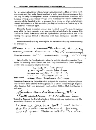 92 DISCOVERING YOURSELFAND OTHERS
THROUGHHANDWRITINGANALYSIS -
they are unsure about the world and unsure about themselves. They opt for an indef-
inite course and thus make themselves hard to understand. When they make a deci-
sion they are likely to change their minds. Dishonesty is sometimes associated with
threaded writing, an association brought about by the secr-etivenature and formless
character of the threaded writer. In any case, these people are often socially incon-
siderate and eccentric in their attitudes, yet they can be the most fascinating of the
four different formation types.
Often the thread formation appears as a result of speed. The mind is rushing
along while the hand struggles to keep up, sacrificing legibility in the process. This
fast kind of thread looks smooth and the rhythm flows, giving a uniform look to the
writing. The speedy thread is identified with high intelligence-possibly even
genius.
When the thready writing is not legible, the writer has difficulty communicating
his intelligence.
-
-U
*
A
---7---
-7-
-
- - r _
When legible, the fast-flowing thread can be an indication of true genius. These
people are mentally ahead of their own time. They view the world from a wide per-
spective and can develop original theories.
2 6 -4&q&?k n-dq--
--#A- & Z
*
'
& --be
y - * w w
w
- /F;IL!ApLfu .
z
-
-
--&&&L
%
*
* 4
L
.
x-
*
A
&
+-
-
-
- !
2
&
- %
+
Albert Einstein
ThreadingTowards the Ends of Words is a sign of the negotiator and the diplomat.
These writers penetrate the thinking processes of others to see through disguises
while keeping their own personality and position hidden. High intelligence is
indicated.
Threading Towards the E
n
d of CI Body of Writing indicates lagging interest. The
writer is in a hurry to get it over with.
 