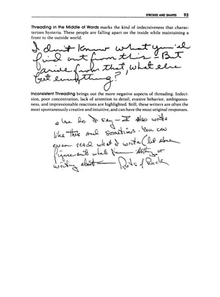 STROKES AND SHAPES 93
Threading in the Middle of Words marks the kind of indecisiveness that charac-
terizes hysteria. These people are falling apart on the inside while maintaining a
front to the outside world.
Inconsistent Threading brings out the more negative aspects o
f threading. Indeci-
sion, poor concentration, lack of attention to detail, evasive behavior, ambiguous-
ness, and impressionable reactions are highlighted. Still, these writers are often the
most spontaneously creative and intuitive, and can have the most original responses.
 