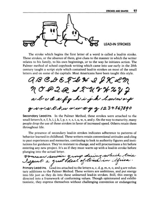 STROKES AND SHAPES 97
LEAD-IN STROKES
The stroke which begins the first letter of a word is called a lead-in stroke.
These strokes, or the absence of them, give clues to the manner in which the writer
relates to his family, to his own beginnings, or to the way he initiates action. The
Palmer method of school copybook writing which came into use early in the 20th
century taught a script style which contained lead-in strokes on most of the small
letters and on some of the capitals. Most Americans have been taught this style.
Secondary Lead-ins. In the Palmer Method, these strokes were attached to the
small letters b, e, f, h, i,j, k, 1, p, r, v, s, t, U,w, x,and y. On the way to maturity, many
people drop the use of these strokes in favor of increased speed. Others retain them
throughout life.
The presence of secondary lead-in strokes indicates adherence to patterns of
behavior learned in childhood. These writers retain conventional attitudes and cling
to past experiences and memories, continuing to look to authority figures and insti-
tutions for guidance. They’reresistant to change, and will procrastinate a bit before
entering any new project. It’s as if they must warm up with a lead-in stroke before
plunging into the actual letter.
-- &4&.&&
PrimaryLead-ins. Lead-ins attached to the letters a, c, d, g, m, n, 0,
and q are volun-
tary additions to the Palmer Method. These writers are ambitious, and put energy
into life just as they do into these unlearned lead-in strokes. Still, this energy is
directed into a framework of conforming values. Though opinionated and exhibi-
tionistic, they express themselves without challenging convention or endangering
 