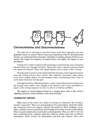 4
Connectedness and Disconnectedness
The child who is learning to write first learns each letter separately and only
gradually learns to connect them to form one continuous word. In the maturation
process, as writing becomes automatic, the ability to connect groups of letters is at-
tained. The longer the sequence of joined letters, the higher the degree of con-
nectedness.
Comparative studies of speech and writing have confirmed the close correlation
between these two language functions. Those who write a smooth connected hand
can speak with fluency. Those with speech defects mirror these in their writing.
Writing speed is greater with connected forms because connecting letters facili-
tates the writing process. Even writers who ordinarily disconnect many letters
write with a higher degree of connectedness when circumstances force them to
write faster than their normal pace.
Although the Palmer Method teaches a totally connected (cursive)writing style,
the average adult makes some changes as he matures, and it isn’t uncommon to
pause in the writing sequence to cross t’s, dot i’s or indicate syllables.
The degree of connectedness present in a sample gives clues to the writer’s
thinking processes, mental abilities, and social attitudes.
CONNECTED WRITING
When most of the letters in a body of writing are connected, the writing is
termed “connected.” There are varying degrees of connectedness. Generally speak-
ing, connected writers are logical, rational and analytical. Their thinking is syste-
matic, and their sense of calculation and strategy moves them to want to plan ahead.
They are goal-minded and are persistent and purposeful. They are able to sort out
facts comprehensively, organize them into cohesive tvholes and come to definite
conclusions. These writers are detetmined, practical and realistic. They want
 