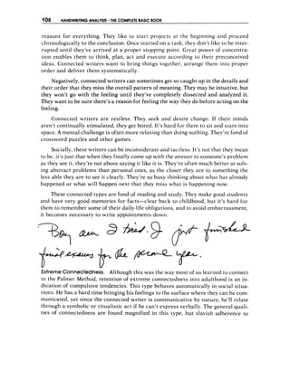 106 HANDWRITING ANALYSIS THECOMPLETE
BASIC BOOK
reasons for everything. They like to start projects at the beginning and proceed
chronologically to the conclusion. Once started on a task, they don’t like to be inter-
rupted until they’ve arrived at a proper stopping point. Great power of concentra-
tion enables them to think, plan, act and execute according to their preconceived
ideas. Connected writers want to bring things together, arrange them into propet-
order and deliver them systematically.
Negatively, connected writers can sometimes get so caught up in the details and
their order that they miss the overall pattern of meaning. They may be intuitive, but
they won’t go with the feeling until they’ve completely dissected and analyzed it.
They want to be sure there’s a reason for feeling the way they do before acting on the
feeling.
Connected writers are restless. They seek and desire change. If their minds
aren’t continually stimulated, they get bored. It’s hard for then1 to sit and stare into
space. A mental challenge is often more relaxing than doing nothing. They’re fond of
crossword puzzles and other games.
Socially, these writers can be inconsiderate and tactless. It’s not that they mean
to be, it’sjust that when they finally come up with the answer to someone’s problem
as they see it, they’re not above saying it like it is. They’re often much better at solv-
ing abstract problems than personal ones, as the closer they are to something the
less able they are to see it clearly. They’re so busy thinking about what has already
happened or what will happen next that they miss what is happening now,
These connected types are fond of reading and study. They make good students
and have very good memories for facts-clear back to childhood, but it’s hard for
them to remember some of their daily-lifeobligations, and to avoid embarrassment,
it becomes necessary to write appointments down.
ExtremeConnectedness. Although this was the way most of us learned to connect
in the Palmer Method, retention of extreme connectedness into adulthood is an in-
dication of compulsive tendencies. This type behaves automatically in social situa-
tions. He has a hard time bringing his feelings to the surface where they can be com-
municated, yet since the connected writer is communicative by nature, he’ll relate
through a symbolic or ritualistic act if he can’t express verbally. The general quali-
ties of connectedness are found magnified in this type, but slavish adherence to
 
