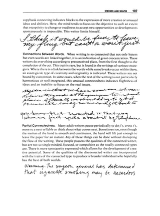 STROKES AND SHAPES 107
copybook connecting indicates blocks to the expression of more creative or unusual
ideas and abilities. Here, the mind tends to focus on the objective to such an extent
that receptivity to change or readiness to accept new opportunities or developments
spontaneously is impossible. This writer limits himself.
Connections Between Words. When writing is so connected that not only letters
but even words are linked together, it is an indication of great concentration. These
writers do everything according to preconceived plans, from the first thought to the
completion of the act. This trait is rare, but is found in the writings of various strate-
gists. Where there is a link between the words while some breaks occur within them,
an avant-garde type of creativity and originality is indicated. These writers are not
bound by convention. In some cases, when the rest of the writing is not particularly
harmonious or well-integrated, this unusual connectedness indicates flightiness of
ideas and an inability to focus on the real issues.
PartialConnectedness. Many adult writers pause periodically to dot i's, cross t's,
move to a nest syllable or think about what comes next. Sometimes too, even though
the motion of the hand is smooth and continuous, the hand will lift just enough to
leave the paper for an instant. Any of these things can be done without disrupting
the flow of the writing. These people possess the qualities of the connected writer,
but are not so single-minded, focused, or compulsive as the totally connected types
are. There is more spontaneity expressed which allows for the development of crea-
tive potential. Some of the qualities of the disconnected writer are incorporated
with the traits of the connected type to produce a broader individual who hopefully
has the best of both worlds.
 