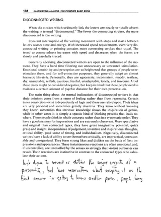 108 HANDWRITINGANALYSIS THE COMPLETE BASIC BOOK
DISCONNECTED WRITlNG
When the strokes which ordinarily link the letters are nearly or totally absent
the writing is termed “disconnected.” ‘Thefewer the connecting strokes, the more
disconnected is the writing.
Constant interruption of the writing movement with stops and starts between
letters wastes time and energy. With increased speed requirements, even very dis-
connected writing or printing contains more connecting strokes than usual. The
trend to connectedness increases with speed and decreases when the forms are’
slowly and carefully traced.
Ge~er-ally
speaking, disconnected writers are open to the influence of the mo-
rnent. They have a hard time filtering out unnecessary or unwanted stimulation.
Emotional sensitivity and perception are so heightened that groups of people over-
stimulate them, and for self-protective purposes, they generally adopt an almost
hermetic life-style. Personally, they are egocentric, inconsistent, moody, restless,
shy, unsociable, selfish, cautious, fearful, unadaptable, lonely, and insecure. All of
these traits might be considered negative, but keep in mind that these people need to
maintain a certain amount of psychic distance for their own preservation.
The main thing about the mental inclinations of disconnected writers is that
their opinions come from a sense of feeling rather than from reasoning. Certain
inner convictions exist independently of logic and these are relied upon. Their ideas
are very personal and sometimes greatly inventive. They know without knowing
they know; sometimes this intrinsic knowledge shows the inspiration of genius,
while in other cases it is simply a spastic kind of thinking process that leads no-
where. These people think in whole concepts rather than in a systematic order. They
have a good memory for impressions and are extremely observant. More speculative
and original than connected types, they have great imaginative potential, quick
grasp and insight, independence of judgement, inventive and inspirational thoughts,
critical ability, good sense of timing, and individualism. Negatively, disconnected
writers have a lack of ability to see themselves critically, are impractical, unreason-
able and unorganized. They form strong likes and dislikes on the basis of first im-
pressions and appearances. These instantaneous reactions are often emotional, and,
if uncontrolled, are intensified by the senses so strongly that violent outbursts can
result. Their reactions are instinctive in contrast to the connected types who calcu-
late their actions.
 