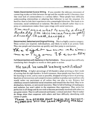 STROKES AND SHAPES 4 09
Totally DisconnectedCursive Writing. If you consider the sideways rnovernent of
connecting strokes as links between the ego and the outside world, it becomes clear
that total lack of connectedness is a serious defect. These people have difficulty
understanding relationships or adapting their behavior to suit the situation. It's
hard for them to link their experiences into a meaningful direction. This leads to in-
troversion, social withdrawal or isolation. The desire to absorb rather than to ex-
press or communicate makes these types stingy with social overtures.
Disconnected,Detachedand Original Printing. This is a highly creative category.
These writers are inspired, individualistic, and likely to work in an artistic field.
They size people and situations up quickly and then jump to conclusions.
Full Disconnections with Hesitancyin the Formations. These people have difficulty
translating their thoughts to words or their goals to action.
PrintedWriting. A higher percentage of left-handers adopt printing as their mode
of writing than do right-handers. In both instances, these people may have had trou-
ble learning to write, and as soon as possible, dropped writing in favor of printing.
Qualities of introversion and competitiveness combine to produce personalities who
would rather not participate at all unless they can play to win. Printers feel
rebellious toward traditional social situations and toward ties that bind. They're in-
dividualists, hermits, or anti-social neurotics. They're full of feelings of inadequacy
and isolation, but won't admit to the emptiness they experience. They strive for
perfection in all things and do not wish to become personally involved with others to
any great extent. They're self-centered and lonely-critical and aloof. They'd rather
do things alone than cooperate with others and have difficulty identifying with
causes or goals.
 