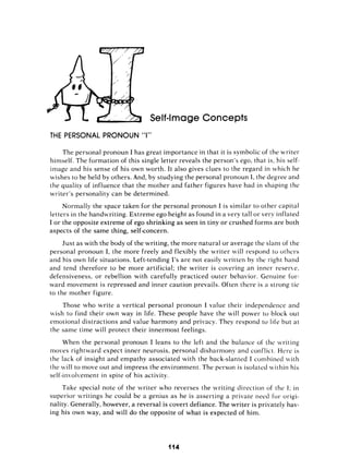 If4mage Conce
THE PERSONAL PRONOUN “I”
The personal pronoun I has great importance in that it is symbolic of the writer
himself. The formation of this single letter reveals the person’s ego, that is, his self-
image and his sense of his own worth. It also gives clues to the regard in which he
wishes to be held by others. And, by studying the personal pronoun I, the degree and
the quality of influence that the mother and father figures have had in shaping the
writer’s personality can be determined.
Normally the space taken for the personal pronoun I is similar to other capital
letters in the handivriting. Extreme ego height as found in a very tall or very inflated
I or the opposite extreme of ego shrinking as seen in tiny or crushed forms are both
aspects of the same thing, self-concern.
Just as with the body of the writing, the more natural or average the slant of the
personal pronoun I, the more freely and flexibly the nvr-iter will respond to others
and his own life situations. Left-tending 1’sare not easily written by the right hand
and tend therefore to be more artificial; the writer is covering an inner reserie,
defensiveness, or rebellion with carefully practiced outer behavior. Genuine for-
ward movement is repressed and inner caution prevails. Often there is a strong tie
to the niother figure.
Those who write a vertical personal pronoun I value their independence and
nish to find their own way in life. These people have the will power to block out
emotional distractions and value harmony and privacy. They respond to life but at
the same time will protect their innermost feelings.
When the personal pronoun I leans to the left and the balance of the writing
moves rightward expect inner neurosis, personal disharmony and conflict. Here is
the lack of insight and empathy associated with the back-slanted I combined fith
the vill to move out and impress the environment.The person is isolated ii,ithin his
self-inrolirenient in spite of his activity.
Take special note of the writer who reverses the writing direction of the I; in
superior writings he could be a genius as he is asserting a private need for origi-
nality. Generally, however, a reversal is covert defiance. The writer is privately hav-
ing his own way, and will do the opposite of what is expected of him.
114
 
