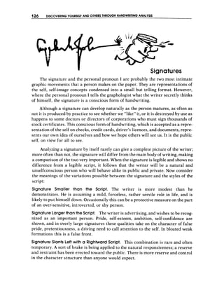 126 DISCOVERINGY
O
U
R
S
E
L
F AND O
T
H
E
R
STHROUGH HANDWRITING ANALYSIS
-
Signatures
The signature and the personal pronoun I are probably the two most intimate
graphic movements that a person makes on the paper. They are representations of
the self, self-image concepts condensed into a small but telling format. However,
where the personal pronoun I tells the graphologist what the writer secretly thinks
of himself, the signature is a conscious form of handwriting.
Although a signature can develop naturally as the person matures, as often as
not it is produced by practice to see whether we “like” it, or it is destroyed by use as
happens to some doctors or directors of corporations who must sign thousands of
stock certificates. This conscious form of handwriting, which is accepted as a repre-
sentation of the self on checks, credit cards, driver’s licences, and documents, repre-
sents our own idea of ourselves and how we hope others will see us. It is the public
self, on view for all to see.
Analyzing a signature by itself rarely can give a complete picture of the writer;
more often than not, the signature will differ from the main body of writing, making
a comparison of the two very important. When the signature is legible and shows no
difference from a legible script, it follows that the writer will be a natural and
unselfconscious person who will behave alike in public and private. Now consider
the meanings of the variations possible between the signature and the styles of the
script:
Signature Smaller than the Script. The writer is more modest than he
demonstrates. He is assuming a mild, forceless, rather servile role in life, and is
likely to put himself down. Occasionally this can be a protective measure on the part
of an over-sensitive, introverted, or shy person.
SignatureLargerthan the Script. The writer is advertising, and wishes to be recog-
nized as an important person. Pride, self-esteem, ambition, self-confidence are
shown, and in overly large signatures these qualities take on the character of false
pride, pretentiousness, a driving need to call attention to the self. In bloated weak
formations this is a false front.
Signature Slants Left with a RightwardScript. This combination is rare and often
temporary. A sort of brake is being applied to the natural responsiveness; a reserve
and restraint has been erected toward the public. There is more reserve and control
in the character structure than anyone would expect.
 