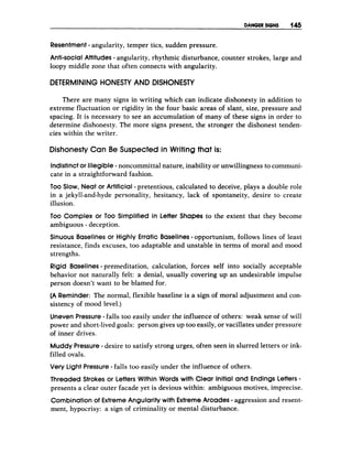 DAWER SIGNS 145
Resentment - angularity, temper tics, sudden pressure.
Anti-social Attitudes - angularity, rhythmic disturbance, counter strokes, large and
loopy middle zone that often connects with angularity.
DETERMINING HONESTY AND DISHONESTY
There are many signs in writing which can indicate dishonesty in addition to
extreme fluctuation or rigidity in the four basic areas of slant, size, pressure and
spacing. It is necessary to see an accumulation of many of these signs in order to
determine dishonesty. The more signs present, the stronger the dishonest tenden-
cies within the writer.
Dishonesty Can B
e Suspected in Writing that is:
Indistinctor Illegible - noncommittal nature, inability or unwillingness to communi-
cate in a straightforward fashion.
TOO Slow, Neat or Artificial -pretentious, calculated to deceive, plays a double role
in a jekyll-and-hyde personality, hesitancy, lack of spontaneity, desire to create
illusion.
Too Complex or Too Simplified in Letter Shapes to the extent that they become
ambiguous - deception.
Sinuous Baselines or Highly Erratic Baselines-opportunism, follows lines of least
resistance, finds excuses, too adaptable and unstable in terms of moral and mood
strengths.
Rigid Baselines -premeditation, calculation, forces self into socially acceptable
behavior not naturally felt: a denial, usually covering up an undesirable impulse
person doesn’t want to be blamed for.
(A Reminder: The normal, flexible baseline is a sign of moral adjustment and con-
sistency of mood level.)
Uneven Pressure-falls too easily under the influence of others: weak sense of will
power and short-livedgoals: person gives up too easily, or vacillates under pressure
of inner drives.
Muddy Pressure- desire to satisfy strong urges, often seen in slurred letters or ink-
filled ovals.
Very Light Pressure- falls too easily under the influence of others.
Threaded Strokes or Letters Within Words with Clear Initial and Endings Letters-
presents a clear outer facade yet is devious within: ambiguous motives, imprecise.
Combinationof Extreme Angularitywith Extreme Arcades-aggression and resent-
ment, hypocrisy: a sign of criminality or mental disturbance.
 