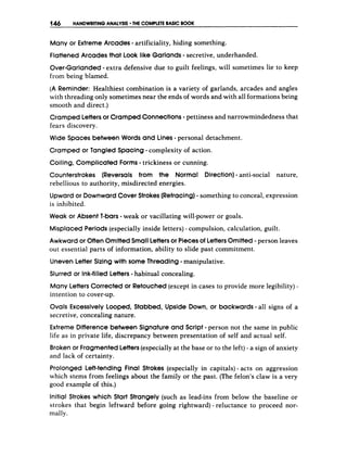 146 HANDWRITINGANALYSIS THE COMPLETE BASIC BOOK
Many or ExtremeArcades -artificiality, hiding something.
FlattenedArcades that Look like Garlands-secretive, underhanded.
Over-Garlanded-extra defensive due to guilt feelings, will sometimes lie to keep
from being blamed.
(A Reminder: Healthiest combination is a variety of garlands, arcades and angles
with threading only sometimes near the ends of words and with all formations being
smooth and direct.)
CrampedLettersor CrampedConnections-pettiness and narrowmindedness that
fears discovery.
Wide Spaces between Words and Lines-personal detachment.
Cramped or Tangled Spacing -complexity of action.
Coiling, Complicated Forms -trickiness or cunning.
Counterstrokes (Reversals from the Normal Direction)-anti-social nature,
rebellious to authority, misdirected energies.
Upwardor DownwardCover Strokes(Retracing)- something to conceal, expression
is inhibited.
Weak or Absent 1-bars-weak or vacillating will-power or goals.
Misplaced Periods (especially inside letters) - compulsion, calculation, guilt.
Awkward or OftenOmittedSmall Lettersor Piecesof LettersOmitted -person leaves
out essential parts of information, ability to slide past commitment.
UnevenLetter Sizing with some Threading -manipulative.
Slurred or ink-filledLetters-habitual concealing.
Many Letters Corrected or Retouched(except in cases to provide more legibility) -
intention to cover-up.
Ovals Excessively Looped, Stabbed, Upside Down, or backwards -all signs of a
secretive, concealing nature.
Extreme Difference between Signature and Script -person not the same in public
life as in private life, discrepancy between presentation of self and actual self.
Broken or FragmentedLetters(especially at the base or to the left)- a sign of anxiety
and lack of certainty.
Prolonged Left-tending Final Strokes (especially in capitals) - acts on aggression
which stems from feelings about the family or the past. (The felon’s claw is a very
good example of this.)
Initial Strokes which Start Strangely (such as lead-ins from below the baseline or
strokes that begin leftward before going rightward) - reluctance to proceed nor-
mally.
 