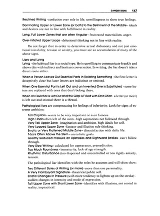 DANGER SIGNS 147
Reclined Writing - confusion over role in life, unwillingness to show true feelings.
Dominating Upper or Lower Zone (or both)to the Detriment of the Middle- ideals
and desires are not in line with fulfillment in reality.
Long, Full Lower Zones that are often Angular - frustrated materialism, anger.
Over-inflatedUpper LOOPS- delusional thinking not in line with reality.
Do not forget that in order to determine actual1 dishonesty and not just emo-
tional instability, tension or anxiety, you must see an accumulation of many of the
above signs.
Liars and Lying
Lying - the habitual liar is a social type. He is unwilling to communicate frankly and
shows this with indirect and hesitant conversation. In writing, the liar doesn’t take a
direct route either.
When a Person LeavesOut EssentialParts in RelatingSomething- the first letter is
deceptively clear but later letters are indistinct or omitted.
When One EssentialPart is Left Out and an Invented0-neis Substituted - some let-
ters are replaced with ones that don’t belong there.
When an Essentialis LeftOutand the Gap is Filledwith Chit-Chat- a letter (ormore)
is left out and instead there is a thread.
Pathological liars are compensating for feelings of inferiority. Look for signs of ex-
treme ambition:
Tall Capitals - wants to be very important or evlen famous.
High T-barsoften left of the stem - high aspirations not followed through.
Very Tall Upper Zone - imagination and ambition, high ideals for self.
Very Looped Upper Zone - fantasy and illusion rule thinking.
Erratic or Very FlattenedMiddle Zone - dissatisfaction with daily life.
T-barsOften Above the Stem - unrealistic goals.
Greatly Reduced Pressure on Upstrokes and Rightward Strokes - can’t follow
through.
Very Slow Writing - calculated for appearance, premeditation.
Too Much Roundness-immaturity, lack of ego strength.
Rhythmic Disturbance (too dispersed and uncontrolled or too rigid) - anxiety,
tension.
The pathological liar identifies with the roles he assumes and will often show:
Two Different Styles of Writing (or more)- more than one personality.
A Very FlamboyantSignature- theatrical public self.
Erratic Changes in Pressure(with more tendency to lighten up on the stroke) -
sudden changes in intensity and mode of expression.
Tall Upper Zone with Short Lower Zone - identifies with illusions, not rooted in
reality, impractical.
 