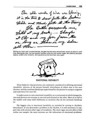 DANGER SIGNS 1%
Writing of a manwith a violent temper.H
e gets carried away emotionally,blows up about it, and
then apologizeslater. He has frequent temper outburstsand verbal rages. He’sjealous and pos-
sessive,ardent and romantic.He’ssecretive at first and then very open.
EMOTIONAL INSTABILITY
Three behavior characteristics are commonly considered in defining emotional
instability: distress of the person himself, disturbance of others due to his own
distress, and the resultant handicaps experienced by the person in trying to organize
and experience his own life.
It makes sense to view emotional instability as a continuum in which incapacita-
tion and distress are extreme at one end and minimal at the other. Most of us fall in
the middle with some mild inhibitions or anxieties that do not seriously handicap
us.
The biggest clue to emotional instability as revealed by writing is rhythmic
disturbance. If you determine a problem in the rhythm, it is still necessary to sup-
port this with several other signs of instability. The more signs you are able to find
within one sample, the more extreme are the indications of emotional problems.
 