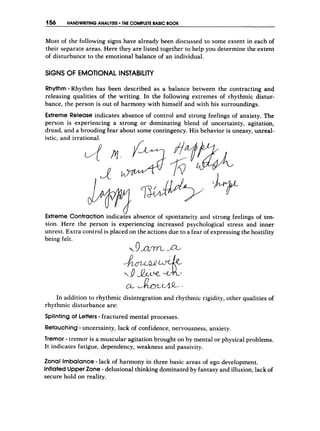 456 HANDWRITING ANALYSIS THE COMPLETE BASICBOOK
Most of the following signs have already been discussed to some extent in each of
their separate areas. Here they are listed together to help you determine the extent
of disturbance to the emotional balance of an individual.
SIGNS O
F EMOTIONAL INSTABILITY
Rhythm- Rhythm has been described as a balance between the contracting and
releasing qualities of the writing. In the following extremes of rhythmic distur-
bance, the person is out of harmony with himself and with his surroundings.
Extreme Release indicates absence of control and strong feelings of anxiety. The
person is experiencing a strong or dominating blend of uncertainty, agitation,
dread, and a brooding fear about some contingency. His behavior is uneasy, unreal-
istic, and irrational.
Extreme Contraction indiczes absence of spontaneity and strong feelings of ten-
sion. Here the person is experiencing increased psychological stress and inner
unrest. Extra control is placed on the actions due to a fear of expressing the hostility
being felt.
k 9 a f r n
In addition to rhythmic disintegration and rhythmic rigidity, other qualities of
rhythmic disturbance are:
Splintingof Letters-fractured mental processes.
Retouching-uncertainty, lack of confidence, nervousness, anxiety.
Tremor - tremor is a muscular agitation brought on by mental or physical problems.
It indicates fatigue, dependency, weakness and passivity.
Zonal Imbalance -lack of harmony in three basic areas of ego development.
Inflated UpperZone -delusional thinking dominated by fantasy and illusion, lack of
secure hold on reality.
 
