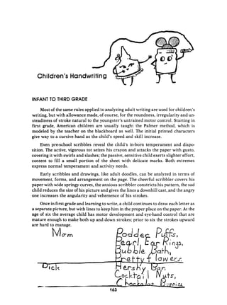 Children’sHandwriting
INFANT T
O THIRD GRADE
Most of the same rules applied.to analyzing adult writing are used for children’s
writing, but with allowance made, of course, for the roundness, irregularity and un-
steadiness of stroke natural to the youngster’s untrained motor control. Starting in
first grade, American children are usually taught the Palmer method, which is
modeled by the teacher on the blackboard as well. The initial printed characters
give way to a cursive hand as the child’s speed and skill increase.
Even pre-school scribbles reveal the child’s in-born temperament and dispo-
sition. The active, vigorous tot seizes his crayon and attacks the paper with gusto,
covering it with swirls and slashes; the passive, sensitive child exerts slighter effort,
content to fill a small portion of the sheet with delicate marks. Both extremes
express normal temperament and activity needs.
Early scribbles and drawings, like adult doodles, can be analyzed in terms of
movement, forms, and arrangement on the page. The cheerful scribbler covers his
paper with wide springy curves, the anxious scribbler constricts his pattern, the sad
child reduces the size of his picture and gives the lines a downhill cast, and the angry
one increases the angularity and vehemence of his strokes.
Once in first grade and learning to write, a child continues to draw each letter as
a separate picture, but with lines to keep him in the proper place on the paper. At the
age of six the average child has motor development and eye-hand control that are
mature enough to make both up and down strokes; prior to six the strokes upward
are hard to manage.
 