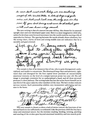 CHILDREN'S HANDWRITING 165
~+$?w+UuW.
"Ao;c+++
4
&
-
b
+
d
The next writing is that of a mature ten year old boy, this chosen for its unusual
upright slant and over-developed upper zone. Here is a most imaginative child who,
unless he develops some forward movement into the world could be starting a life of
unproductive fantasy. The spacing between the words already shows aloofness, but
the strong t-bars, clarity of form and strong middle zone are indicators that he is
sociable and goal-oriented.
4m-L
This sample is that of an immature boy of ten, who is quite disorganized, undis-
ciplined, and unable to concentrate. The downward long t-bars and pastiosity, right-
ward slant and disregard for the first capital letter proclaim an uncontrollable
emotional intensity on the level of a temper-tantrum prone two year old. His self
image is amazingly consistent for so undisciplined a hand, and all three personal
pronoun 1's showjealousy. The writing looks fast but the writer burnt himself out in
one-third of the space taken by other members of the class. The bent strokes indicate
nervous tension. Such penmanship exhibits very inconsistent upbringing and ten-
sion in the home.
This next sample is chosen to show a lack of motor control; the functions of the
eye and hand are not sufficiently co-ordinated. Like the previous child this boy has a
tense and emotional nature, but the extreme cracking, bending, twisting, patching
and snarling of the strokes goes beyond emotional instability and into muscle prob-
 