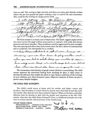 466 HANDWRITING ANALYSIS THE C
O
M
P
L
E
T
EBASIC B
O
O
K
lems as well. The writing is light and thin and there are many pale sketchy strokes
where the pen has grazed the paper seeking a way to control the next movement.
This could be the writing of
The final sample is a classic case of depression. The small, ragged, neglected let-
ters move across the page withbut punctuation or capitals, with weak and uneven
pressure and many mistakes. These problems could be aggravated by poor eyesight.
The even spacing and often clear letter forms show the boy’s desire to communicate
and to cooperate, but emotionally he is crushed.
- 4 - U n J & * ~ A & - A - a P - L - - -
-
c
-
-
+
- &
A
-
L - - * k 2 e - L - d - M ~ &
_.-cLA+-P.L-7:b&---
d =
- - w
The tremendous individuality of grade school children is astonishing. The child
cannot separate his emotional feeling from anything he does; it takes years to
develop the defenses that enable the adult to cope. Keep a collection of the writings
of your children over their formative years. Objective analysis of these can give a
parent many helpful insights.
THE CHILD AND AUTHORITY
The ,child’s world starts at home with his mother and father, sisters and
brothers, then broadens to school where he spends more than half of each day with
the teacher. How does he view these authority figures? What are his fears, and what
defenses does he develop to deal with the people and situations in his life? Ulti-
mately, what does the child think of himself? Clues to childhood attitudes are to be
seen in certain specific characteristics of his handwriting.
ATTITUDE
Personal
TOWARD
Pronoun
PARENTS.
I . ..variations in form and slant. .b d l A
Size of written words, “mother” and “father”..,
Mistakes on those words. ..confusion ...hostility
 