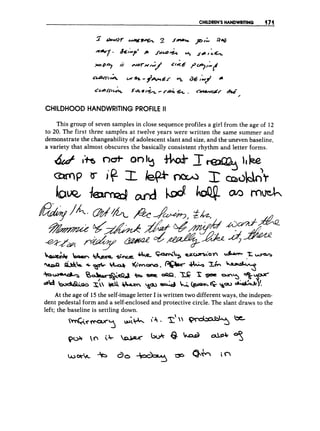 CHILDREN’S HANDWRITING (171
CHILDHOOD HANDWRITING PROFILE II
This group of seven samples in close sequence profiles a girl from the age of 12
to 20. The first three samples at twelve years were written the same summer and
demonstrate the changeability of adolescent slant and size, and the uneven baseline,
a variety that almost obscures the basically consistent rhythm and letter forms.
At the age of 15 the self-imageletter I is written two different ways, the indepen-
dent pedestal form and a self-enclosed and protective circle. The slant draws to the
left; the baseline is settling down.
 
