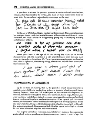 (t72 HANDWRlMGANAlYSS THE COMPUTE BASK: BOOK
A year later at sixteen the personal pronoun is consistently self-absorbed and
circular, slant has moved to the vertical, and there are more connections, more un-
usual letter forms and more attention to appearance on the page.
At the age of 17the hand begins its rightward movement. The personal pronoun
has emerged from a circle into a rebellious and self-conscioussmall letter i. Loops,
flourishes, and felon’s claws are disappearing, giving way to underlying maturity
and efficiency of form.
Three years later at the age of 20 the writing has taken on its mature
characteristics with the exception of a still unsettled lower zone, the area most
prone to change form throughout life. The script now covers the paper, the baseline
rises, slant is rightward, manifesting energy, enthusiasm, and the intent to make an
impression an life.
THE HANDWRITING O
F ADOLESCENTS
Up to the time of puberty, that is, the period at which sexual maturity is
reached, most children’s handwriting strives to emulate school-imposed forms.
Starting, however, about the 12th to 14th year, as physical maturity begins to ac-
celerate, the child’s writing form breaks into confusion. Loose loops, blotches, un-
even baselines, varied slant, stabs of pressure, extravagant formations reflect both
inward tension and impulsive, exuberant acting-out. Often signs of guilt, emotional
tension,or overcontrol appear as the adolescent copes with developingsexual drives
and characteristics, trying to fit into the restraints of authority and still be himself.
For a demonstration of this energy and individuality, pass a junior high as classes
let out. Most adults feel engulfed and overwhelmed.
Just as girls were about two years ahead of the boys in motor development in
grade school, so their sexual maturation occurs sooner, close to 12 years of age. The
 