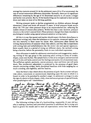 average boy matures around 14. As the adolescent years (12 to 15 or so)proceed, the
rate of sexual maturation difference diminishes. Normally, there are no significant
differences remaining by the age of 18. Emotional maturity is, of course, a longer
and harder-won process. But by 18the handwriting can be expected to have settled
down and taken on most of its life-long qualities.
Writing pressure tends to decline progressively as children advance through
elementary school and levels off around 1
1
2 years. A brief pressure break occurs
about the 17th year when pressure drops to an unprecedented low, reflecting the
sudden release of tension after puberty. Within less than a year, however, pressure
returns to the writer's natural level. (These pressure changes have been recorded in
psychological studies using special pressure-sensitive writing tools.)
All this is to say that parent and teacher should expect rhythmic disturbance in
adolescent writing; only when the imbalance or its opposite, unnatural rigidity, per-
sist into maturity is there cause for alarm. Also, adolescents often imitate the
writing characteristics of someone whom they admire, and they like to experiment
with writing fads and embellishments like the circle i dot and special signatures.
Quite usually there is a period of trying out different slants, the reclined writing
being a favorite, before the personality finds its own individual expression.
Once allowance is made for adolescent emotionalism and exaggeration, analyz-
ing writing of this age group is like analyzing adult writing in terms of strokes,
shapes, zones and rhythm. The sample below is that of an energetic and extroverted
girl of 15who still lacks control over her feelings and needs a lot of emotional room.
The puffed-up capitals, pastiosity, uneven pressure, slant and letter size will settle
down. This satisfactory adjustment is predicted by the presence of good t-bars,
smooth contracting strokes, fairly disciplined baselines with little tangling for so
much crowding, also legibility, and few lead-ins.
Note the felon's claw which shows the presence of guilt. Such a writer will pro-
voke others, consciously or unconsciously depending upon the zone in which it is
found, in order to be punished by another's anger. In adolescent writings it is also
the sign of a desire to form cliques, clubs, close and secure groups of special friends,
what graphologists call "clannishness."
The following writing is that of a hard-working, responsible 15 year old boy,
who is making a cautious and controlled transition to adulthood. He is trying very
hard to govern his moods and to meet all expectations; notice how the baseline
 