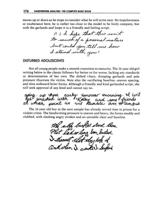 174 HANDWRITINGANALYSIS THE COMPLETEBASICB
O
O
K
moves up or down as he stops to consider what he will write next. No impulsiveness
or exuberance here, he is rather too close to the model to be lively company, but
with the garlands and loops it is a friendly and feeling script.
DISTURBED ADOLESCENTS
Not all young people make a smooth transition to maturity. The 16year old girl
writing below is the classic follower for better or for worse, lacking any standards
or determination of her own. The dished t-bars, drooping garlands and pale
pressure illustrate the victim. Note also the vacillating baseline, uneven spacing,
and slow awkward letter forms. Although a friendly and kind garlanded script, she
will seek approval of any kind and cannot say no.
The 16 year old boy in the next sample has already served time in prison for a
violent crime. The handwriting pressure is uneven and heavy, the forms muddy and
clubbed, with slashing angry strokes and an unstable slant and baseline.
 