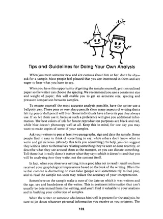 w
w
Tips and Guideline
I
for Doing Your Own Analysis
When you meet someone new and are curious about him or her, don’t be shy-
ask for a sample. Most people feel pleased that you are interested in them and are
eager to hear what you have to say.
When you have this opportunity of getting the sample yourself, get it on unlined
paper so the writer can choose the spacing. We recommend you use a consistent size
and weight of paper: this will enable you to get an accurate size, spacing and
pressure comparison between samples.
To ensure yourself the most accurate analysis possible, have the writer use a
ballpoint pen. These pens or very sharp pencils show many aspects of writing that a
felt tip pen or dull pencil will blur. Some individuals have a favorite pen they always
use. If so, let them use it, because such a preference will give you additional infor-
mation. The best colors of ink for future reproduction purposes are black and red,
while blue doesn’t photocopy well at all: Keep this in mind, for one day you may
want to make copies of some of your samples.
Ask your writers to pen at least two paragraphs, sign and date the sample. Some
people find it easy to think of something to say, while others don’t know what to
write and get nervous. (Already this tells you something.) To help, you can suggest
they write a letter to themselves relating something they’ve seen or done recently, or
describe what they see around them at the moment, or you can dictate something.
Tell them that it really doesn’t matter what they say-which it doesn’t-and that you
will be analyzing how they write, not the content itself.
In fact, when you observe a writing, it is a good idea not to read it until you have
received your graphological impressions based on the look of the writing. Often the
verbal content is distracting or even false (people will sometimes try to fool you),
and to read the sample too soon may reduce the accuracy of your interpretation.
Somewhere on the sample make a note of the date on which it was written and
the age, sex and handedness of the writer. This is pertinent information that can’t
usually be determined from the writing, and you’ll find it valuable to your analysis
and in building your collection of samples.
When the writer or someone who knows him well is present for the analysis, be
sure to jot down whatever personal information you receive as you progress. The
 