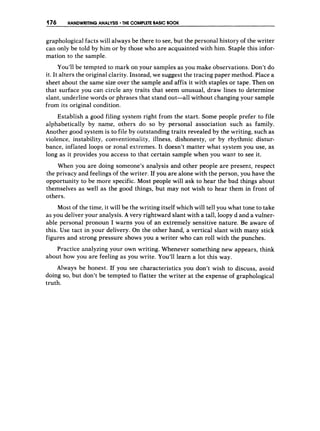 176 HANDWRITING ANALYSIS THE COMPLETE BASIC BOOK
graphological facts will always be there to see, but the personal history of the writer
can only be told by him or by those who are acquainted with him. Staple this infor-
mation to the sample.
You’llbe tempted to mark on your samples as you make observations. Don’t do
it. It alters the original clarity. Instead, we suggest the tracing paper method. Place a
sheet about the same size over the sample and affix it with staples or tape. Then on
that surface you can circle any traits that seem unusual, draw lines to determine
slant, underline words or phrases that stand out-all without changing your sample
from its original condition.
Establish a good filing system right from the start. Some people prefer to file
alphabetically by name, others do so by personal association such as family.
Another good system is to file by outstanding traits revealed by the writing, such as
violence, instability, conventionality, illness, dishonesty, or by rhythmic distur-
bance, inflated loops or zonal extremes. Tt doesn’t matter what system you use, as
long as it provides you access to that certain sample when you want to see it.
When you are doing someone’s analysis and other people are present, respect
the privacy and feelings of the writer. If you are alone with the person, you have the
opportunity to be more specific. Most people will ask to hear the bad things about
themselves as well as the good things, but may not wish to hear them in front of
others.
Most of the time, it will be the writing itself which will tell you what tone to take
as you deliver your analysis. A very rightward slant with a tall, loopy d and a vulner-
able personal pronoun I warns you of an extremely sensitive nature. Be aware of
this. Use tact in your delivery. On the other hand, a vertical slant with many stick
figures and strong pressure shows you a writer who can roll with the punches.
Practice analyzing your own writing. Whenever something new appears, think
about how you are feeling as you write. You’ll learn a lot fhis way.
Always be honest. If you see characteristics you don’t wish to discuss, avoid
doing so, but don’t be tempted to flatter the writer at the expense of graphological
truth.
 