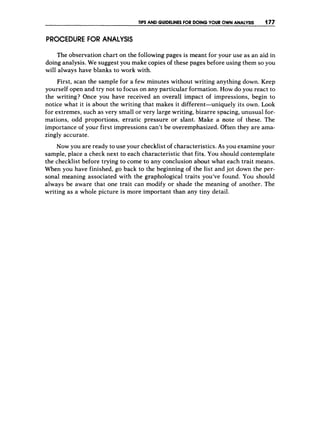 TIPS AND GUIDELINESFOR DOING YOUR OWN ANALYSIS 177
PROCEDURE F
O
R ANALYSIS
The observation chart on the following pages is meant for your use as an aid in
doing analysis. We suggest you make copies of these pages before using them so you
will always have blanks to work with.
First, scan the sample for a few minutes without writing anything down. Keep
yourself open and try not to focus on any particular formation. How do you react to
the writing? Once you have received an overall impact of impressions, begin to
notice what it is about the writing that makes it different-uniquely its own. Look
for extremes, such as very small or very large writing, bizarre spacing, unusual for-
mations, odd proportions, erratic pressure or slant. Make a note of these. The
importance of your first impressions can’t be overemphasized. Often they are ama-
zingly accurate.
Now you are ready to use your checklist of characteristics. As you examine your
sample, place a check next to each characteristic that fits, You should contemplate
the checklist before trying to come to any conclusion about what each trait means.
When you have finished, go back to the beginning of the list and jot down the per-
sonal meaning associated with the graphological traits you’ve found. You should
always be aware that one trait can modify or shade the meaning of another. The
writing as a whole picture is more important than any tiny detail.
 