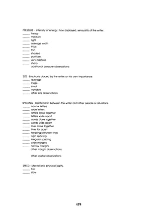 PRESSURE - Intensity of energy, how displayed, sensuality of the writer
___ medium
heavy
light
average width
thick
thin
-shaded
pastiose
very pastiose
additional pressure observations:
___ sharp
SIZE - Emphasis placed by the writer on his own importance.
-average
-large
small
variabIe
other size observations
SPACING - Relationship between the writer and other people or situations.
narrow letters
wide letters
letters close together
letters wide apart
words close together
words wide apart
lines close together
lines far apart
tangling between lines
rigid spacing
irregular spacing
wide margins
narrow margins
other margin observations:
other spatial observations:
SPEED - Mentaland physicalagilty
fast
slow
(179
 