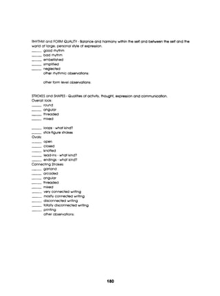 RHYTHM and FORM QUALITY - Balanceand harmony within the self and betweenthe self and the
world at large; personal style of expression.
good rhythm
bad rhythm
.
- embellished
-- simplified
___ negl8Cted
other rhythmic observations:
other form level observations:
STROKES and SHAPES - Qualities of activity, thought, expression and communication.
Overall look:
round
-angular
~-
threaded
-mixed
loops - what kind?
-stick-figurestrokes
Ovals:
___ open
closed
-knotted
lead-ins- what kind?
endings - what kind?
garland
arcaded
-angular
-threaded
-mixed
-very connected writing
-mostly connected writing
disconnected writing
___ totally disconnected writing
printing
other observations:
ConnectingStrokes:
180
 