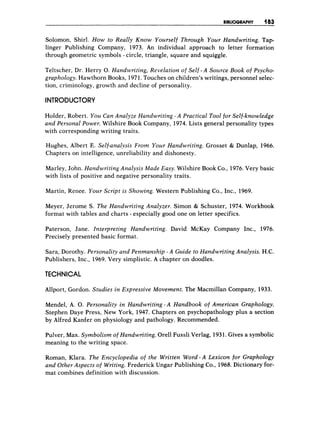 BIBLIOGRAPHY 183
Solomon, Shirl. How to Really Know Yourself Through Your Handwriting. Tap-
linger Publishing Company, 1973. An individual approach to letter formation
through geometric symbols - circle, triangle, square and squiggle.
Teltscher, Dr. Herry 0. Handwriting, Revelation of Self -A Source Book of Psycho-
graphology. Hawthorn Books, 1971.Touches on children’s writings, personnel selec-
tion, criminology, growth and decline of personality.
INTRODUCTORY
Holder, Robert. You Can Analyze Handwriting - A Practical Tool for Self-knowledge
and Personal Power. Wilshire Book Company, 1974..Lists general personality types
with corresponding writing traits,
Hughes, Albert E. Self-analysis From Your Handwriting. Grosset & Dunlap, 1966.
Chapters on intelligence, unreliability and dishonesty.
Marley, John. Handwriting Analysis Made Easy. Wilshire Book Co., 1976.Very basic
with lists of positive and negative personality traits.
Martin, Renee. Your Script is Showing. Western Publishing Co., Inc., 1969.
Meyer, Jerome S. The Handwriting Analyzer. Simon & Schuster, 1974. Workbook
format with tables and charts - especially good one on letter specifics.
Paterson, Jane. Interpreting Handwriting. David McKay Company Inc., 1976.
Precisely presented basic format.
Sara, Dorothy. Personality and Penmanship - A Guide to Handwriting Analysis. H.C.
Publishers, Inc., 1969. Very simplistic. A chapter on doodles.
TECHNICAL
Allport, Gordon. Studies in Expressive Movement. The Macmillan Company, 1933.
Mendel, A. 0. Personality in Handwriting - A Handbook of American Graphology.
Stephen Daye Press, New York, 1947. Chapters on psychopathology plus a section
by Alfred Kanfer on physiology and pathology. Recommended.
Pulver, Max. Symbolism of Handwriting. Orell Fussli Verlag, 1931.Gives a symbolic
meaning to the writing space.
Roman, Klara. The Encyclopedia of the Written Word - A Lexicon for Graphology
and Other Aspects of Writing. Frederick Ungar Publishing Co., 1968.Dictionary for-
mat combines definition with discussion.
 