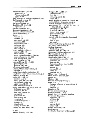 INDEX 191
Lead-in strokes, 5, 97-99
absence of, 98
Palmer method, 97
types, 98-99
Lee, Robert E. (Confederate general), 111
Left-handed writing, 32
printing and, 109
Leftward strokes, 86
Legibility, 57, 59, 65, 92
Leibniz (scientist), 125
Lemmon, Jack (actor), 96
Lennon, John (musician), 35
Letter form quality, 4
Letters
signature, 127
bizarre, 153
broken, 146
corrected, 146, 152
maniacal, 152
middle zone size, 152
splinting, 156
squaring, 158
Letter shapes, 4
Letter specifics, 136-143
capitals, 136-137
small letters, 137-140
three kinds of thinkers, 138-140
y, sexual aspects, 140-143
Levin, Arnie (artist), 124
Lewis, Jerry (actor), 23
Liars and lying, 84, 147-148
Life-space, individual, 7
Lincoln, Abraham (president), 73
Line slope, 1
Lodge, Henry Cabot (politician), 25
Longfellow, Henry Wadsworth (writer), 36
Loopless writing, 87
emotion and, 13
lower zone, 69, 140, 158
overinflated upper, 147
upper zone, 12, 14, 147
Loren, Sophia (actress), 94
Lower zone (LZ), 8, 11, 19-22, 116, 140
biological urges, 140
dominant, 10, 20
long stick figures, 22
normal, 19
pull to left, 33
pull to right, 33
retracing, 21
short stick figures, 21
stunted, 20
triangles, 22
variety in forms, 22
pathological, 147
signs of, 147-148
LOOPS,13, 81-84, 157
Ludwig I1 (“Mad” king), 260
m, 138
Manual dexterity, 122, 140
Margins, 54-56, 154, 157
inattention to, 153
left, 54, 55
meanings of, 55-56
right, 54, 55
Marie Antoinette (Queen of France), 48
Marshall, Peter (television host), 96
Martin, Mary (dancerlactress), 95
Materialism, 19, 55, 56, 89, 100, 102, 120,
122, 137, 141, 142, 144
extravagance, 53, 100
frugality, 100, 101
money involvement, 117
possessiveness, 81
stinginess, 53, 55
traits
lackof, 102
personal, 9
Maturity, 98, 118. See also Emotional
McGovern, George (politician), 129
McQueen, Steve (actor), 96
Medical diagnoses
handwriting clues, v
Memory, good, 80, 100, 121
Menninger, Karl (psychiatrist), 125
Mercury (Greek god), 88
Michelangelo (artist), 73
Middle zone (MZ),9, 11, 147
characteristics, specific, 14-19
dominant, 10
dwarfed, 15
fluctuation, letter size, 16, 152
jerks, breaks, 16
letters, 70
normal, 14-15
small, 15
tangling, 15, 16
Miller, Henry (writer), 48
Mills, Wilbur (senator),129
Mimic, 121
Modesty, 126
Monroe, Marilyn (actress), 47
Mood, 131
changes, reflected in handwriting, iii
level, 1
stability, 16
Moodiness, 54
Moore, Clement (poet), 62
Moral standards, 2, 100
Morals line, 2, 9. See also Baseline
Movement, dimensions
horizontal, 26
leftlright, 26
pressure, 7
slant, 7
vertical, 7-25
zones, 7-25
Mozart (musician), 225
Musicians, 44
Muskie, Ed (Secretary of State), 229
 