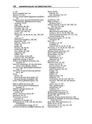 192 HANDWRITINGANALYSIS .THE COMPLETE BASIC BOOK
n, 138
Naive example, last, viii
Naivete, 79, 118
Nasser, Gamal Abdul (Egyptian president),
128
Negative traits. See also Emotional traits;
Dishonesty; Self-destructive traits
alcoholic, 71-72
anger, 88
bad temper, 88, 101
brutality, 101, 119
criminal, 104, 118, 174
cruelty, 119, 120, 122
deceit, 167
dishonesty, 1 6 80, 85, 91, 101, 139, 144-
drug use, 71
emotional instability, 155-162
fanaticism, 127
follower, classic, 174
forger, 50
greed, 149
hostility, 88, 98, 99
intolerance, 108
liars, lying, 147-148
pugnacity, 122
sadism, 101
victim, desire to be, 120
violence, 101, 139, 150-155
Neglected writing, 4, 66, 67
Nelson, Lord Horatio (military com-
mander), 47
Neurotic infantilism, 20. See also Emo-
tional traits; Illness, mental
Newton, Isaac (philosopherlmathemati-
cian), 47
Nietzsche, Friedrich (German philoso-
pher), 160
Nixon
150
family, 124
Patricia (former First Lady), 111
Richard (former President), 160
Nobel, Alfred (philanthropist), 123
Oberon, Merle (actress), 124
Odum, Floyd (victim of Parkinson’s
O’Keefe, Georgia (artist),23
Old age, 68-69
normal, 69
Olivier, Lawrence (actor), 96
Optimism, 18, 19
Orientation, writer’s
external, 26
Originality of thought, 14
Ornamentation, 4, 66, 148. See also Em-
disease), 75
bellishment
overembellished writing, 57, 67
Oswald, Lee Harvey (alleged assassin), 162
Ovals, 84-85
knotted, 157
tiny, ink-filled, 152, 157
Overcontrol, 53
p (athletic), 138
Page, writing, 7
harmony with, 7
Palmer method, 5, 64, 97, 105, 106, 121,
Parental influence
denial of, 116
identification with father, 116
mother’s, 30, 31, 33, 83, 100, 143
personal pronoun I and, 114, 115, f 16
young children, 166
resistance, 40
avoidance, 55, 56
escaping, 57
writer’s, 30, 31, 54, 55, 57, 90
Pastiosity, 3, 37, 43-45, 87, 140, 157
pen failure and, 43
Pauling, Linus (scientist), 124
Pen or pencil choice, 41
Perfectionist, 15, 104
Personality, 1, 17
development, iv, 8
influences or&17
Pessimistic, 58
Physical traits, 81, 102
action, love of, 90
activity drives, 99, 139
biological drives, 19
body movement, 98, 137
fatigue, 131
fragility, 40
health, 131
hyper-activity, 166
inhibited, 137
restlessness, 22, 83, 106, 108, 167
sexuality, 140-143. See also Sexual
sports, love of, 139
tests, handwriting, v
uninhibited, 137
weakness, 45
writing process, iii, iv, v
Pickford, Mary (actress), 95
Pictographs, graphology, 1-5
Poetic, 137, 142
Polanski, Roman (movie director), 128
Pompadour, Madame de (mistress of King
Louis XV), 113
Pope John XI11 (ecclesiastic),25
Power drive, 10, 50
Practicality, 12, 21, 106, 121, 139
Practical joker, 121
140, 141, 163, 164
Passive personality, 77, 78, 101
Past, 127
traits
 