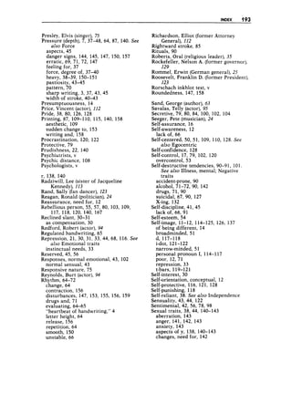 INDEX 193
Presley, Elvis (singer), 75
Pressure (depth), 7, 37-48, 64, 87, 140. See
also Force
aspects, 45
danger signs, 144, 145, 147, 150, 157
erratic, 69, 71, 72, 147
feeling for, 37
force, degree of, 37-40
heavy, 38-39, 150-151
pastiosity, 43-45
pattern, 70
sharp writing, 3, 37, 43, 45
width of stroke, 40-43
Presumptuousness, 14
Price, Vincent (actor),112
Pride, 38, 80, 126, 128
Printing, 87, 109-110, 115, 140, 158
aesthetic, 109
sudden change to, 153
writing and, 158
Procrastination, 120, 122
Protective, 79
Prudishness, 22, 140
Psychiatrists, v
Psychic distance, 108
Psychologists, v
r, 138, 140
Radziwill, Lee (sister of Jacqueline
Rand, Sally (fan dancer), 123
Reagan, Ronald (politician),24
Reassurance, need for, 12
Rebellious person, 55, 57, 80, 103, 109,
117, 118, 120, 140, 167
Reclined slant, 30-3 1
Redford, Robert (actor),94
Regulated handwriting, 65
Repression, 21, 30, 31, 33, 44, 68, 116. See
instinctual needs, 33
Reserved, 45, 56
Responses, normal emotional, 43, 102
normal sensual, 43
Responsive nature, 75
Reynolds, Burt (actor),94
Rhythm, 64-72
change, 64
contraction, 156
disturbances, 147, 153, 155, 156, 159
drugs and, 71
evaluating, 64-65
“heartbeat of handwriting,” 4
letter height, 64
release, 156
repetition, 64
smooth, 150
unstable, 66
Kennedy), 113
as compensation, 30
ulso Emotional traits
Richardson, Elliot (former Attorney
General), 112
Rightward stroke, 85
Rituals, 90
Roberts, Oral (religious leader), 35
Rockefeller, Nelson A. (former governor),
Rommel, Erwin (German general),25
Roosevelt, Franklin D.(former President),
Rorschach inkblot test, v
Roundedness, 147, 158
129
123
Sand, George (author),63
Savalas, Telly (actor),95
Secretive, 79, 80, 84, 100, 102, 104
Seeger, Pete (musician), 24
Self-assurance, 16
Self-awareness, 12
Self-centered, 50, 51, 109, 110, 128. See
also Egocentric
Self-confidence, 128
Self-control, 17, 79, 102, 120
overcontrol, 53
Self-destructive tendencies, 90-9 1, 101.
lack of, 66
See also Illness, mental; Negative
traits
accident-prone, 90
alcohol, 71-72, 90, 142
drugs, 71, 90
suicidal, 67, 90, 127
X-ing, 132
Self-discipline, 41, 45
lack of, 66, 91
Self-esteem, 54
Self-image, 11-12, 114-125, 126, 137
of being different, 14
broadminded, 51
i-dot, 121-122
narrow-minded, 51
personal pronoun I, 114-1 17
poor, 12,71
repression, 33
t-bars, 119-121
Self-interest, 30
Self-orientation, conceptual, 12
Self-protective, 116, 121, 128
Self-punishing, 118
Self-reliant, 38. See also Independence
Sensuality, 43, 44, 122
Sentimental, 42, 56, 78, 98
Sexual traits, 38, 44, 140-143
d, 117-118
aberration, 143
anger, 141, 142, 143
anxiety, 143
aspects of y, 138, 140-143
changes, need for, 142
 
