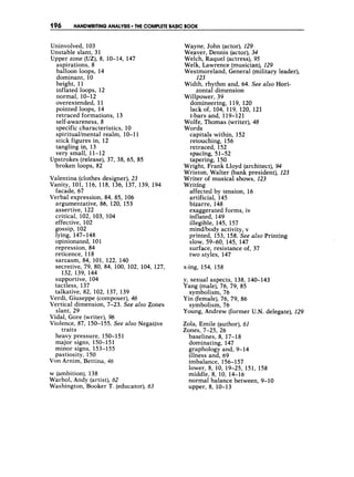196 HANDWRITINGANALYSIS T
H
E COMPLETE BASICBOOK
Uninvolved, 103
Unstable slant, 31
Upper zone (UZ),8, 10-14, 147
aspirations, 8
balloon loops, 14
dominant, 10
height, 11
inflated loops, 12
normal, 10- 12
overextended, 11
pointed loops, 14
retraced formations, 13
self-awareness, 8
specific characteristics, 10
spirituallmental realm, 10-1 1
stick figures in, 12
tangling in, 13
very small, 11-12
broken loops, 82
Upstrokes (release), 37, 38, 65, 85
Valentina (clothes designer), 23
Vanity, 101, 116, 118, 136, 137, 139, 194
facade, 67
Verbal expression, 84, 85, 106
argumentative, 86, 120, 153
assertive, 122
critical, 102, 103, 104
effective, 102
gossip, 102
lying, 147-148
opinionated, 101
repression, 84
reticence, 118
sarcasm, 84, 101, 122, 140
secretive, 79, 80, 84, 100, 102, 104, 127,
132, 139, 144
sdpportive, 104
tactless, 137
talkative, 82, 102, 137, 139
Verdi, Giuseppe (composer), 46
Vertical dimension, 7-23. See also Zones
Vidal, Gore (writer), 96
Violence, 87, 150-155. See also Negative
slant, 29
traits
heavy pressure, 150-1 51
major signs, 150-151
minor signs, 153- 155
pastiosity, 150
Von Arnim, Bettina, 46
w (ambition), 138
Warhol, Andy (artist), 62
Washington, Booker T. (educator), 63
Wayne, John (actor), 129
Weaver, Dennis (actor), 34
Welch, Raquel (actress), 95
Welk, Lawrence (musician), 129
Westmoreland, General (military leader),
Width, rhythm and, 64. See also Hori-
Willpower, 39
123
zontal dimension
domineering, 119, 120
lack of, 104, 119, 120, 121
t-bars and, 119-12 1
Wolfe, Thomas (writer), 48
Words
capitals within, 152
retouching, 156
retraced, 152
spacing, 51-52
tapering, 150
Wright, Frank Lloyd (architect), 94
Wriston, Walter (bank president), 123
Writer of musical shows, 123
Writing
affected by tension, 16
artificial, 145
bizarre, 148
exaggerated forms, iv
inflated, 149
illegible, 145, 157
mindbody activity, v
printed, 153, 158,See also Printing
surface, resistance of, 37
two styles, 147
Slow, 59-60, 145, 147
x-ing, 154, 158
y, sexual aspects, 138, 140-143
Yang (male),76, 79, 85
Yin (female), 76, 79, 86
Young, Andrew (former U.N. delegate), 129
symbolism, 76
symbolism, 76
Zola, Emile (author),61
Zones, 7-25, 26
baselines, 8, 17-18
dominating, 147
graphology and, 9- 14
illness and, 69
imbalance, 156-1 57
lower, 8, 10, 19-25, 151, 158
middle, 8, 10, 14-16
normal balance between, 9-10
upper, 8, 10-13
 