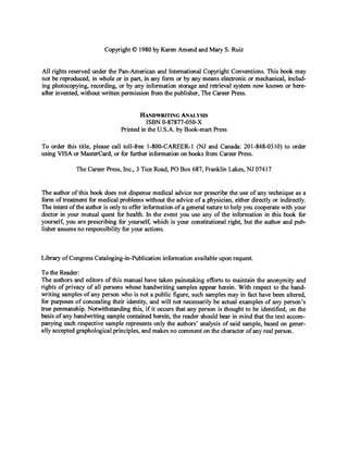 Copyright0 1980 by Karen Amend and Mary S. Ruiz
All rights reserved under the Pan-American and International Copyright Conventions. This book may
not be reproduced, in whole or in part, in any form or by any means electronic or mechanical, includ-
ing photocopying, recording, or by any information storage and retrieval system now known or here-
after invented,without written permission from the publisher,The Career Press.
HANDWRITING
ANALYSIS
Printed in the U.S.A. by Book-mart Press
ISBN 0-87877-050-X
To order this title, please call toll-fiee I-800-CAREER-1 (NJ and Canada: 201-848-0310) to order
using VISA or MasterCard,or for fbrther information on books fiom Career Press.
The Career Press, Inc., 3 Tice Road, PO Box 687, Franklin Lakes, NJ 07417
The author of this book does not dispense medical advice nor prescribe the use of any technique as a
form of treatment for medical problems without the advice of a physician, either directly or indirectly.
The intent of the author is only to offer information.ofa generalnature to help you cooperate with your
doctor in your mutual quest for health. In the event you use any of the information in this book for
yourself,you are prescribing for yourselc which is your constitutional right, but the author and pub
lisher assumeno responsibility for your actions.
Library of CongressCataloging-in-Publicationinformationavailable upon request.
To the Reader:
The authors and editors of this manual have taken painstaking efforts to maintain the anonymity and
rights of privacy of all persons whose handwriting samples appear herein. With respect to the hand-
writing samples of any person who is not a public figure, such samples may in fact have been altered,
for purposes of concealing their identity, and will not necessarily be actual examples of any person’s
true penmanship. Notwithstanding this, if it occurs that any person is thought to be identified, on the
basis of any handwriting sample contained herein, the reader should bear in mind that the text accom-
panying each respective sample represents only the authors’ analysis of said sample, based on gener-
ally acceptedgraphologicalprinciples, and makes no comment on the characterof any real person.
 